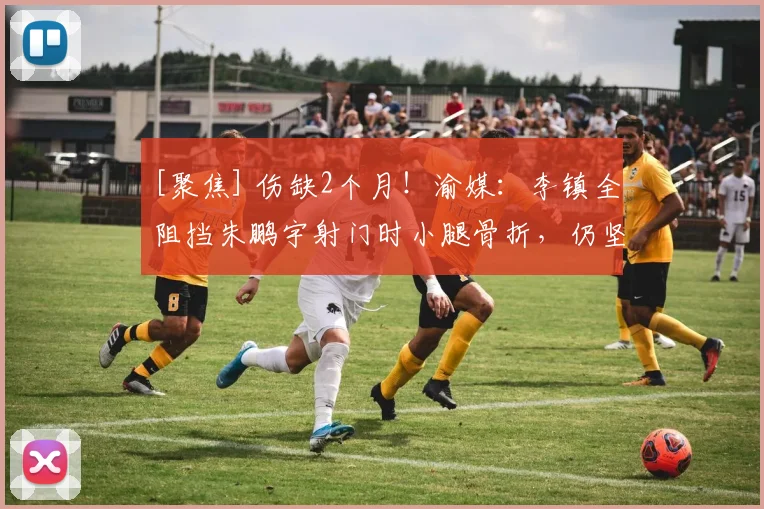 [聚焦] 伤缺2个月！渝媒：李镇全阻挡朱鹏宇射门时小腿骨折，仍坚持7分钟