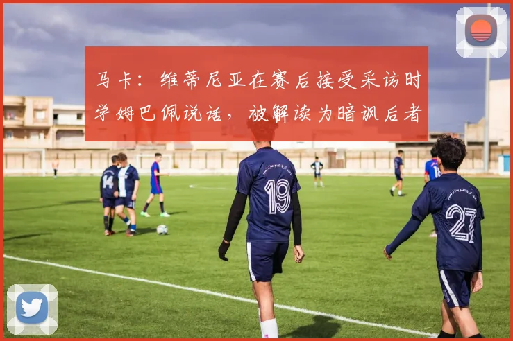 马卡：维蒂尼亚在赛后接受采访时学姆巴佩说话，被解读为暗讽后者