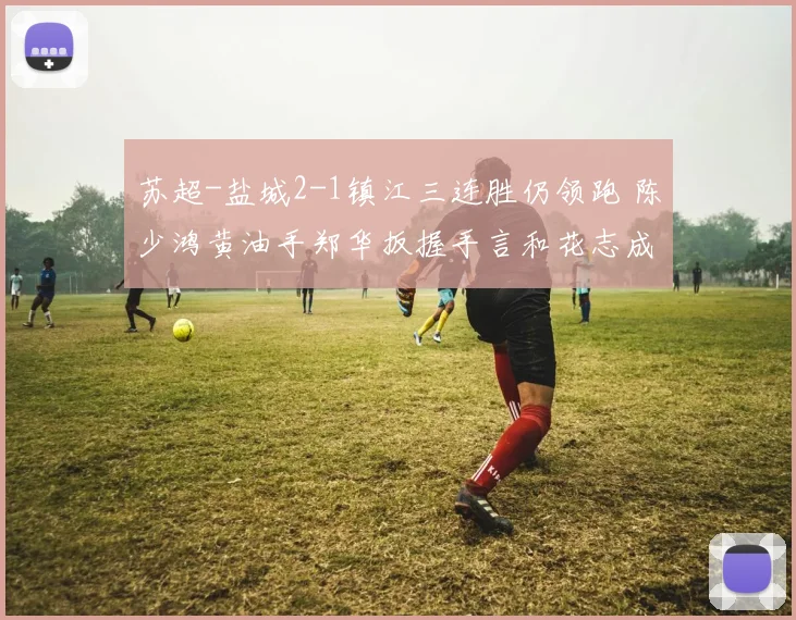 苏超-盐城2-1镇江三连胜仍领跑 陈少鸿黄油手郑华扳握手言和花志成建功